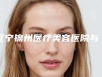 辽宁锦州医疗美容医院与锦州博美医疗美容门诊部口碑横评哪家好