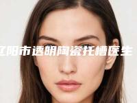 辽阳市透明陶瓷托槽医生排名榜前十名新版公布-辽阳市透明陶瓷托槽口腔医生
