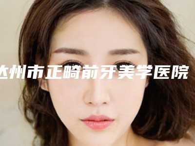达州市正畸前牙美学医院在榜清单前十佳哪家安全(达州市正畸前牙美学口腔医院公道合理)