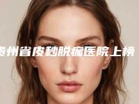 贵州省皮秒脱痂医院上榜名单第一公立医院是哪家（贵州省皮秒脱痂整形医院）