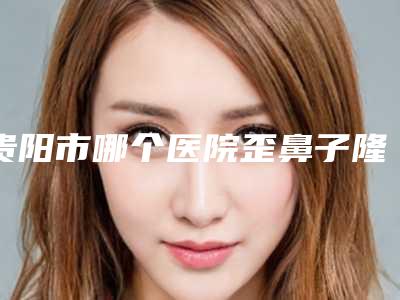 贵阳市哪个医院歪鼻子隆鼻好(贵州医科大学附属医院整形外科选择不亏)