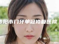 贵阳市门牙单冠修复医院排行前十名名单发布(贵阳梯加口腔门诊部口碑实力双靠谱)