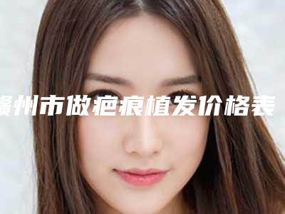 赣州市做疤痕植发价格表(费用)2025正式更新-赣州市做疤痕植发手术一般价格是多少呢