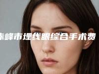赤峰市埋线眼综合手术费用表明细2025新鲜公布(埋线眼综合手术均价为:11120元)