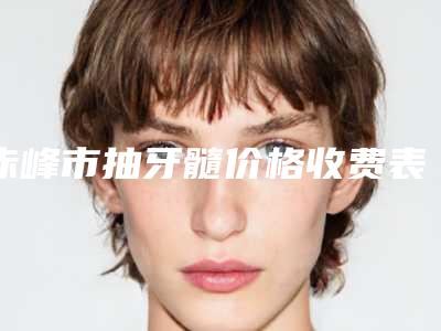 赤峰市抽牙髓价格收费表靠谱刷新一览-赤峰市抽牙髓价格