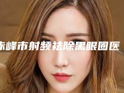 赤峰市射频祛除黑眼圈医生排名top10哪几位效果强-周娟整形医生实力稳中求胜