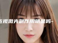 近视激光副作用明显吗-近视激光手术后会造成哪些副作用