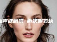 超声波眼袋 解决眼袋烦恼