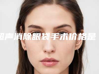 超声消除眼袋手术价格是否更便宜