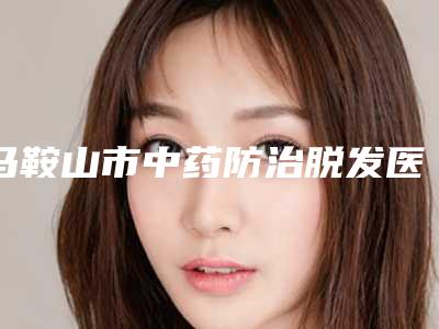 马鞍山市中药防治脱发医生排名前十位整形小白必看-马鞍山市中药防治脱发整形医生