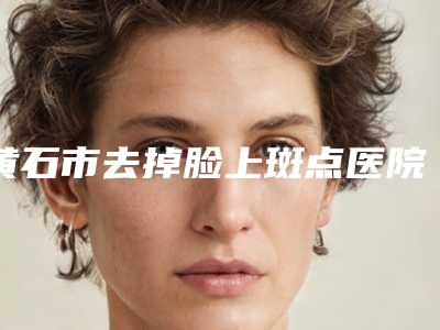 黄石市去掉脸上斑点医院排行榜前五口碑横评(黄石市去掉脸上斑点整形医院)