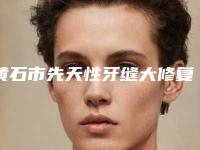 黄石市先天性牙缝大修复医院上榜名单强榜TOP10独家分析(黄石市先天性牙缝大修复口腔医院各有技术特点)