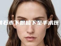 黄石市下眼睑下至手术医院上榜名单强榜前十强提前出炉-大冶丽森美容整形诊所为您保驾护航