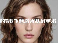 黄石市飞秒激光祛斑手术好点的医院(黄石阳新美来医疗美容门诊部谁领衔榜首)