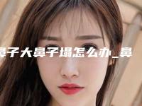 鼻子大鼻子塌怎么办_鼻子大又塌怎么办