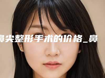 鼻尖整形手术的价格_鼻尖整形手术需要多少钱(鼻头整形手术多少钱)