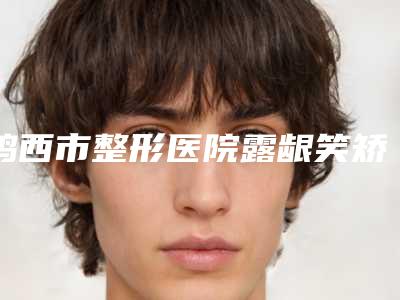 鸡西市整形医院露龈笑矫正-鸡西西子医疗美容诊所等实力入选-附价格