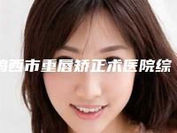 鸡西市重唇矫正术医院综合实力十强排名榜名单已出(鸡西市重唇矫正术整形医院)