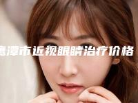 鹰潭市近视眼睛治疗价格(收费标准)2025崭新释出(近视眼睛治疗均价为:12972元)