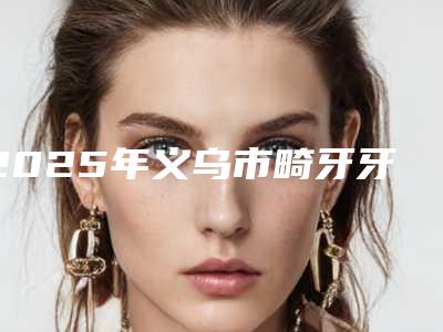 2025年义乌市畸牙牙齿矫正医院排行榜top10总结-义乌市畸牙牙齿矫正口腔医院