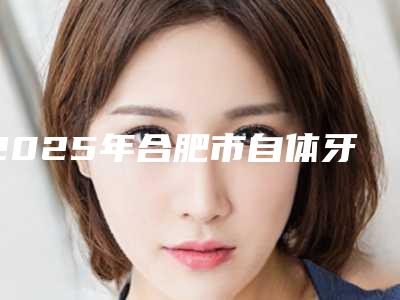 2025年合肥市自体牙冠修复医院哪个好-合肥市自体牙冠修复口腔医院