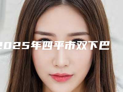 2025年四平市双下巴吸脂术整形科价格表2025版(四平市双下巴吸脂术一般价格是多少钱)