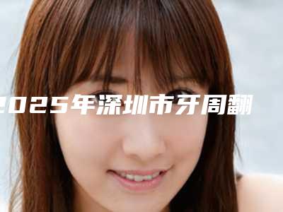 2025年深圳市牙周翻瓣手术价格收费表2025版全新发布