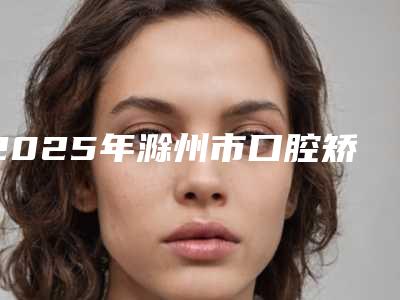 2025年滁州市口腔矫正牙齿矫正收费明细2025优惠一览