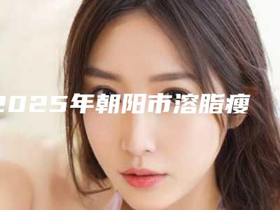 2025年朝阳市溶脂瘦大腿手术医院上榜名单综合实力前十医美机构汇总(朝阳市欧典名尊医疗美容诊所名单实力现场一一公布)