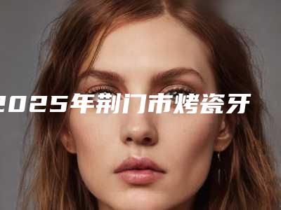 2025年荆门市烤瓷牙美容医院排行十强女生必看名单-荆门黄攀口腔诊所榜单打卡不踩坑