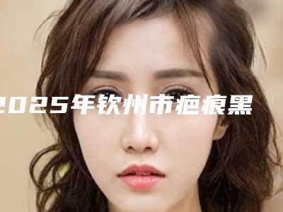 2025年钦州市疤痕黑去除收费标准口碑火爆完整一览(钦州市疤痕黑去除价格汇总)