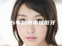 2025年郑州市球形牙齿矫正托槽价格(价目)医生擅长一览